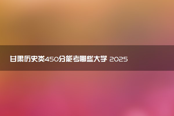 甘肃历史类450分能考哪些大学 2025考生稳上的大学名单