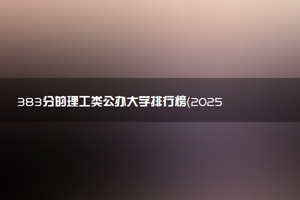 383分的理工类公办大学排行榜（2025考生参考)