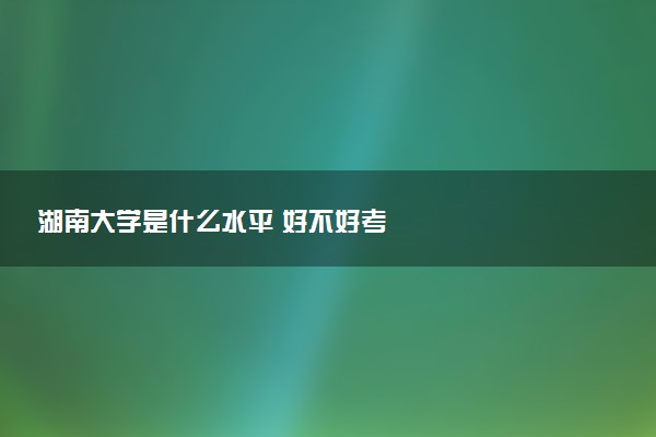 湖南大学是什么水平 好不好考