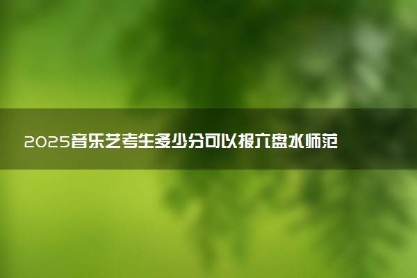 2025音乐艺考生多少分可以报六盘水师范学院