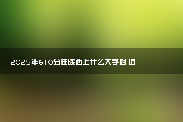 2025年610分在陕西上什么大学好 近三年录取分数线是多少