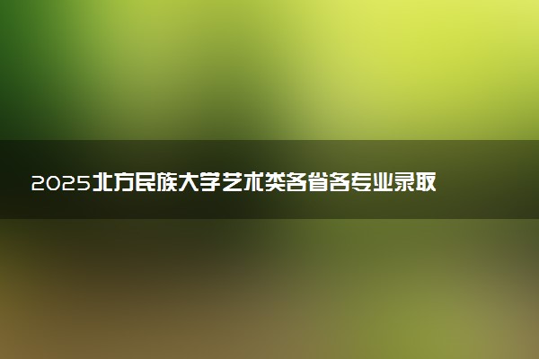 2025北方民族大学艺术类各省各专业录取分数线汇总