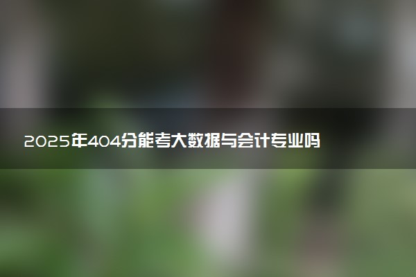 2025年404分能考大数据与会计专业吗 404分大数据与会计专业大学推荐