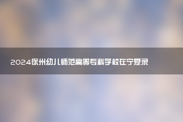2024徐州幼儿师范高等专科学校在宁夏录取分数线 各专业分数及位次