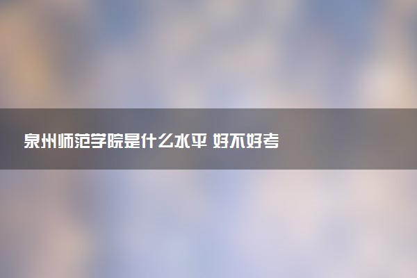 泉州师范学院是什么水平 好不好考