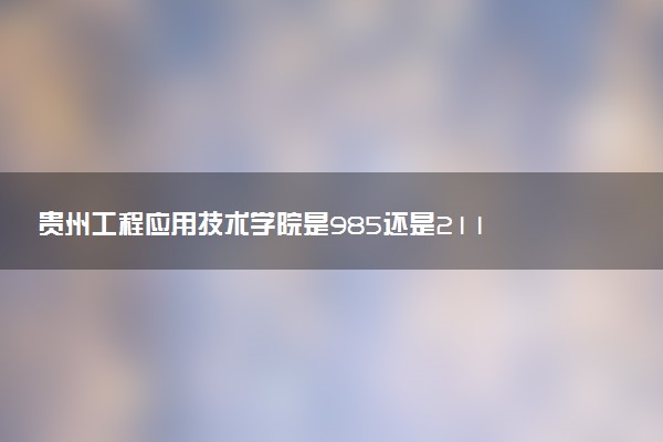 贵州工程应用技术学院是985还是211 含金量怎么样