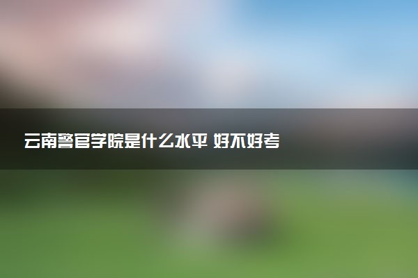 云南警官学院是什么水平 好不好考