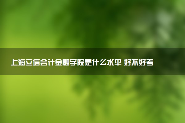 上海立信会计金融学院是什么水平 好不好考