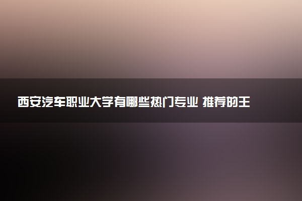 西安汽车职业大学有哪些热门专业 推荐的王牌专业