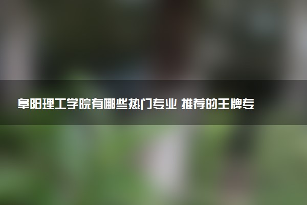 阜阳理工学院有哪些热门专业 推荐的王牌专业