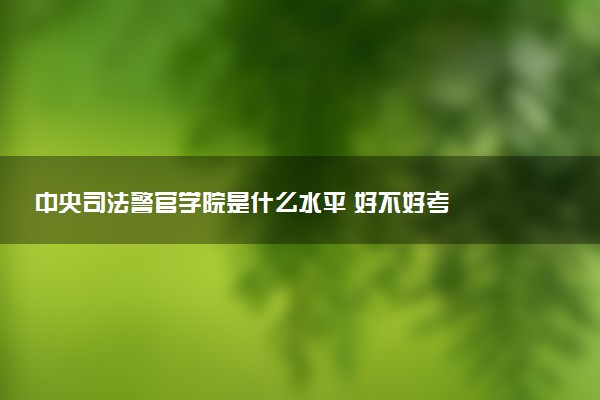 中央司法警官学院是什么水平 好不好考