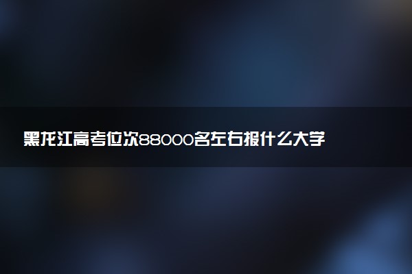 黑龙江高考位次88000名左右报什么大学好（2025年参考）