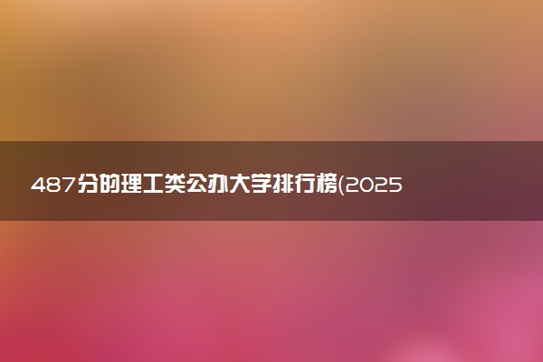 487分的理工类公办大学排行榜（2025考生参考)