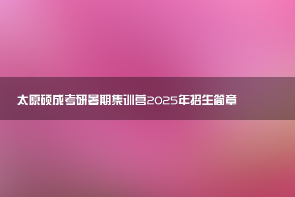 太原硕成考研暑期集训营2025年招生简章