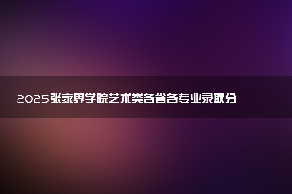 2025张家界学院艺术类各省各专业录取分数线汇总