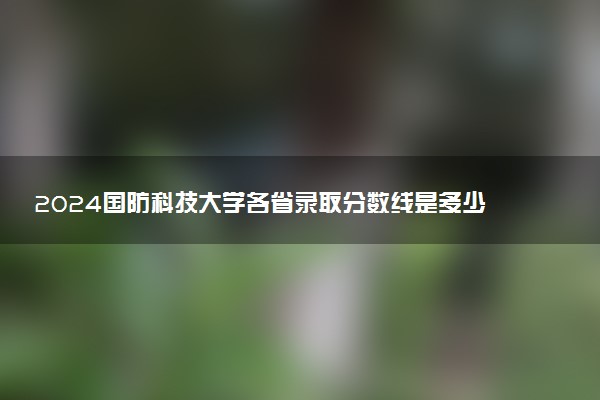 2024国防科技大学各省录取分数线是多少 最低分及位次