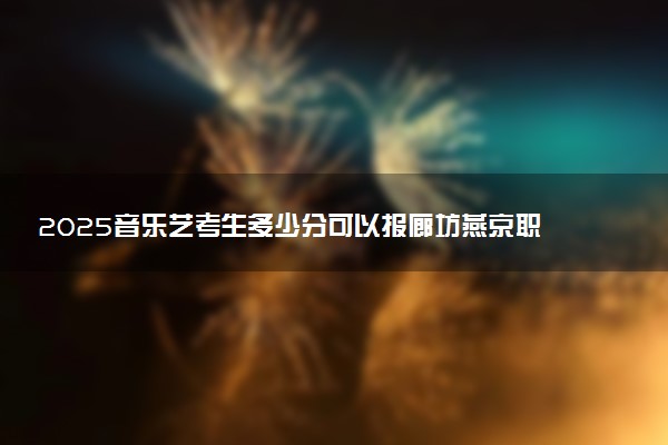 2025音乐艺考生多少分可以报廊坊燕京职业技术学院