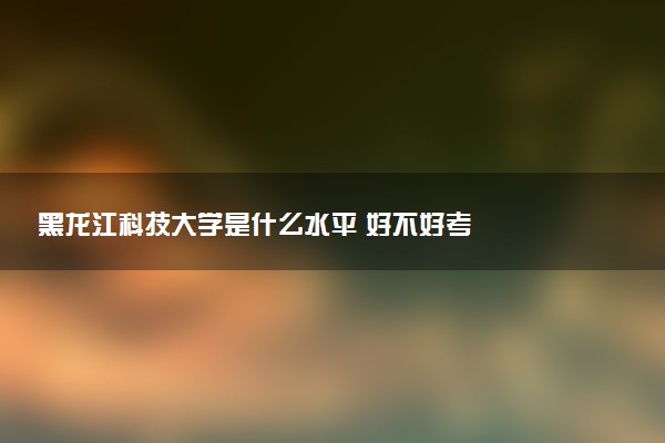 黑龙江科技大学是什么水平 好不好考