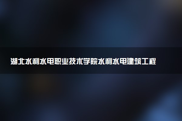 湖北水利水电职业技术学院水利水电建筑工程专业怎么样 录取分数线多少