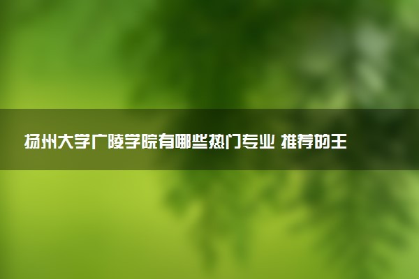 扬州大学广陵学院有哪些热门专业 推荐的王牌专业