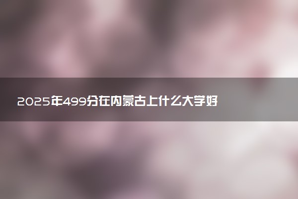 2025年499分在内蒙古上什么大学好 近三年录取分数线是多少