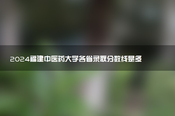 2024福建中医药大学各省录取分数线是多少 最低分及位次