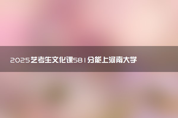 2025艺考生文化课581分能上河南大学吗