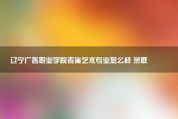 辽宁广告职业学院表演艺术专业怎么样 录取分数线多少
