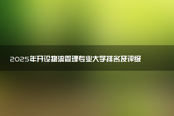 2025年开设物流管理专业大学排名及评级 高校排行榜