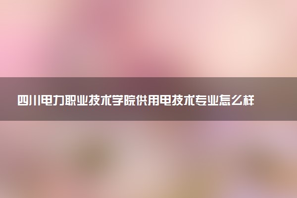 四川电力职业技术学院供用电技术专业怎么样 录取分数线多少