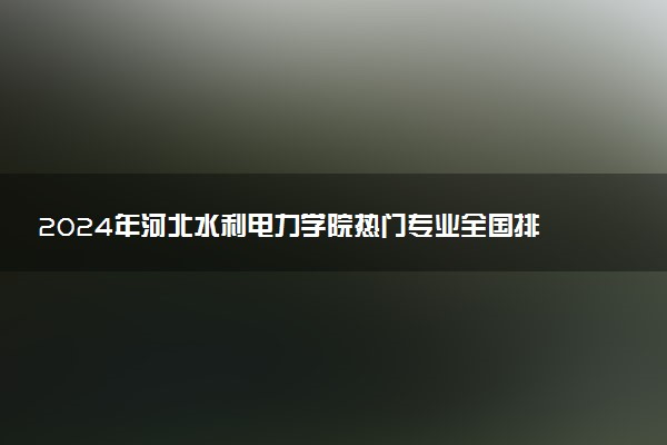 2024年河北水利电力学院热门专业全国排名 有哪些专业比较好