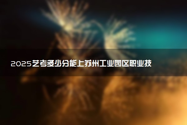 2025艺考多少分能上苏州工业园区职业技术学院 最低分数线是多少