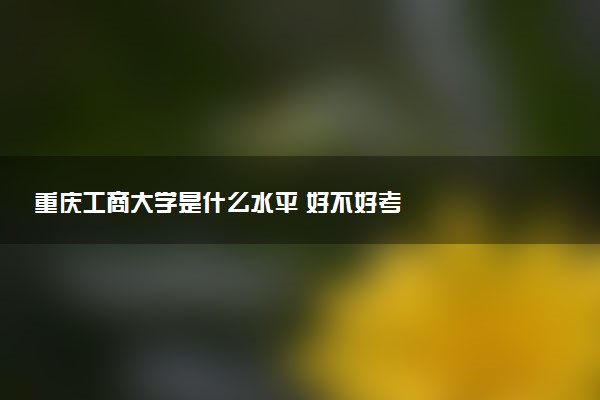 重庆工商大学是什么水平 好不好考
