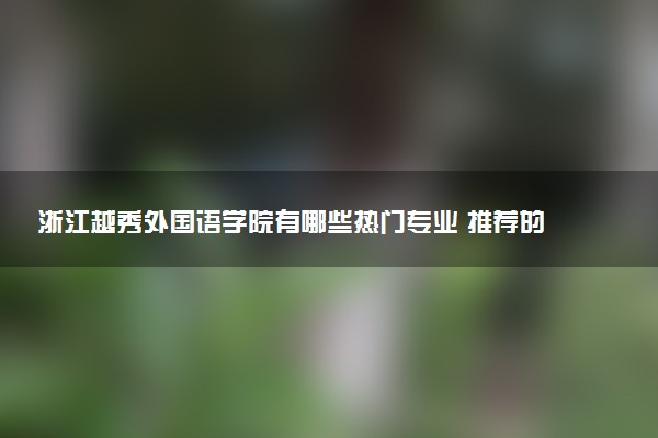 浙江越秀外国语学院有哪些热门专业 推荐的王牌专业