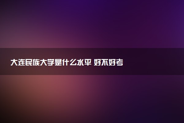 大连民族大学是什么水平 好不好考