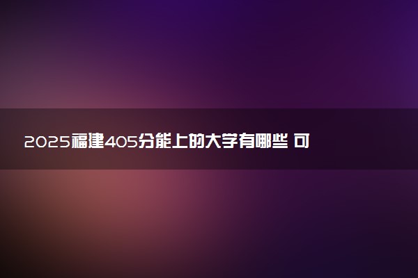 2025福建405分能上的大学有哪些 可以报考院校名单