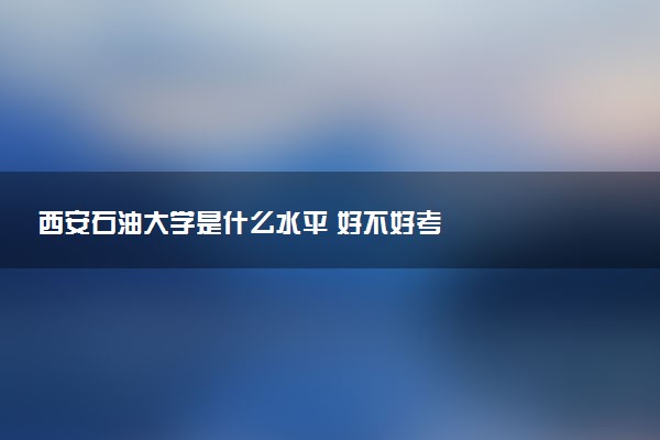 西安石油大学是什么水平 好不好考