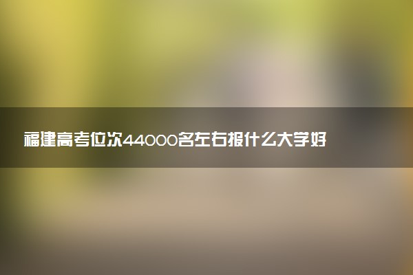 福建高考位次44000名左右报什么大学好（2025年参考）