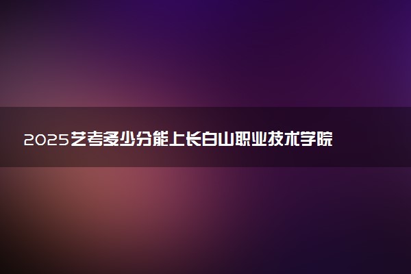 2025艺考多少分能上长白山职业技术学院 最低分数线是多少