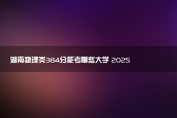 湖南物理类384分能考哪些大学 2025考生稳上的大学名单