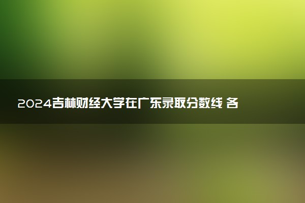 2024吉林财经大学在广东录取分数线 各专业分数及位次