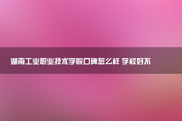 湖南工业职业技术学院口碑怎么样 学校好不好