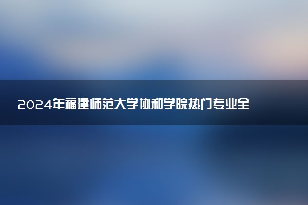 2024年福建师范大学协和学院热门专业全国排名 有哪些专业比较好