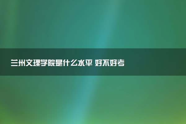 兰州文理学院是什么水平 好不好考