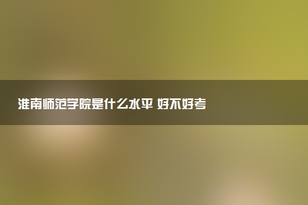淮南师范学院是什么水平 好不好考