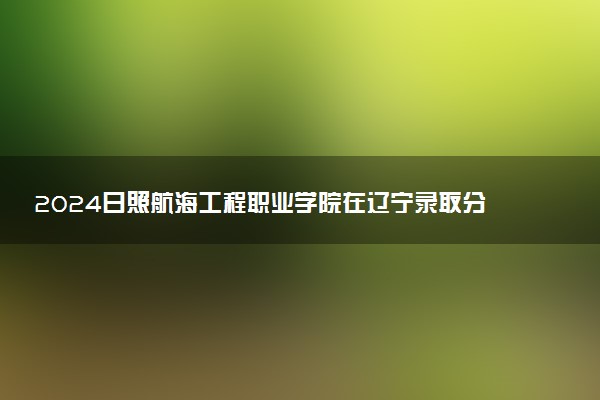 2024日照航海工程职业学院在辽宁录取分数线 各专业分数及位次