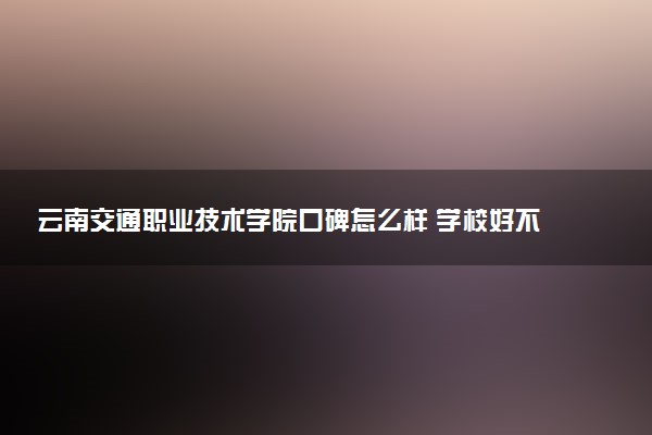 云南交通职业技术学院口碑怎么样 学校好不好