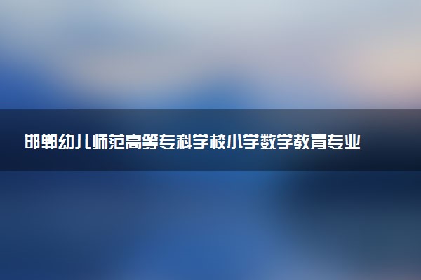 邯郸幼儿师范高等专科学校小学数学教育专业怎么样 录取分数线多少