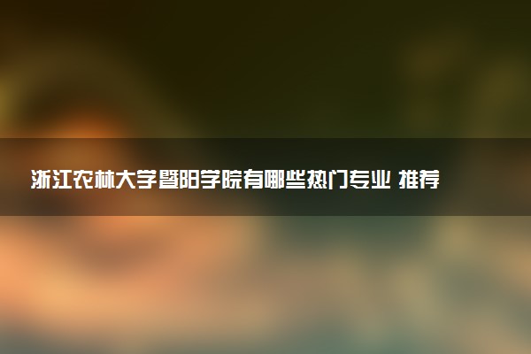 浙江农林大学暨阳学院有哪些热门专业 推荐的王牌专业