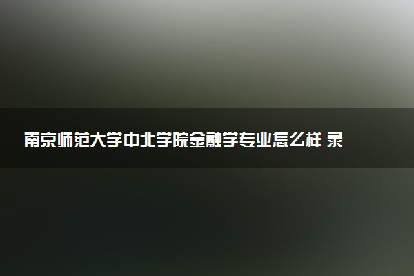 南京师范大学中北学院金融学专业怎么样 录取分数线多少